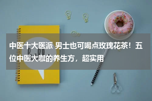 中医十大医派 男士也可喝点玫瑰花茶！五位中医大咖的养生方，超实用