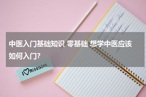 中医入门基础知识 零基础 想学中医应该如何入门？