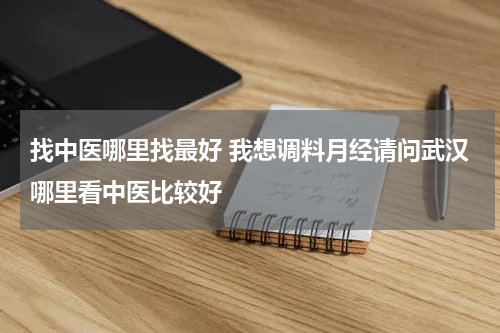 找中医哪里找最好 我想调料月经请问武汉哪里看中医比较好