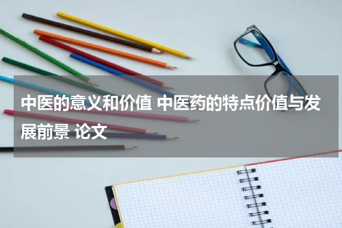 中医的意义和价值 中医药的特点价值与发展前景 论文