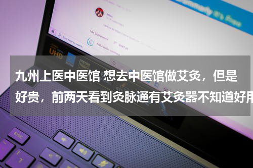 九州上医中医馆 想去中医馆做艾灸，但是好贵，前两天看到灸脉通有艾灸器不知道好用不