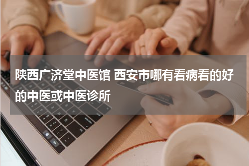 陕西广济堂中医馆 西安市哪有看病看的好的中医或中医诊所