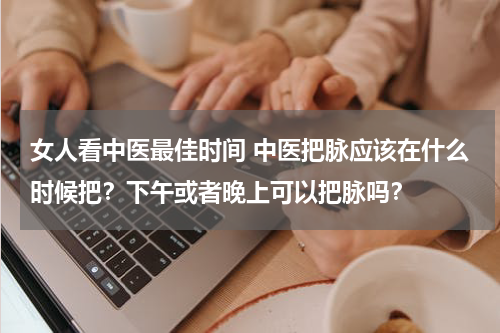 女人看中医最佳时间 中医把脉应该在什么时候把？下午或者晚上可以把脉吗？