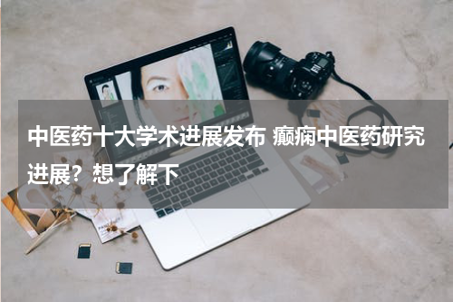 中医药十大学术进展发布 癫痫中医药研究进展？想了解下