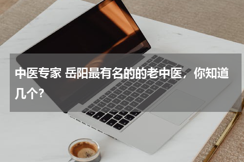 中医专家 岳阳最有名的的老中医，你知道几个？