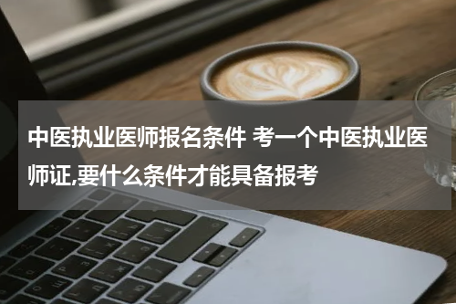 中医执业医师报名条件 考一个中医执业医师证,要什么条件才能具备报考