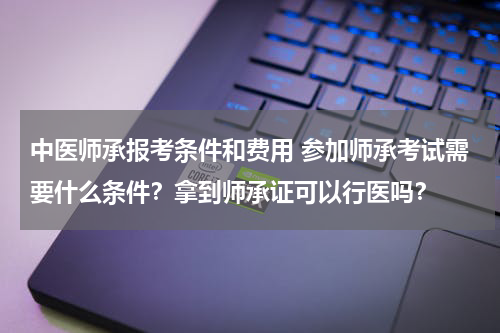 中医师承报考条件和费用 参加师承考试需要什么条件？拿到师承证可以行医吗？