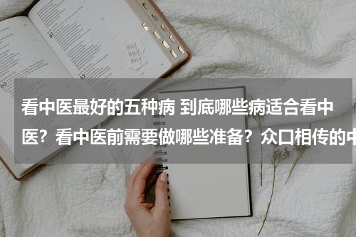 看中医最好的五种病 到底哪些病适合看中医？看中医前需要做哪些准备？众口相传的中医理论