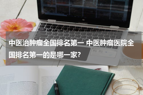 中医治肿瘤全国排名第一 中医肿瘤医院全国排名第一的是哪一家？