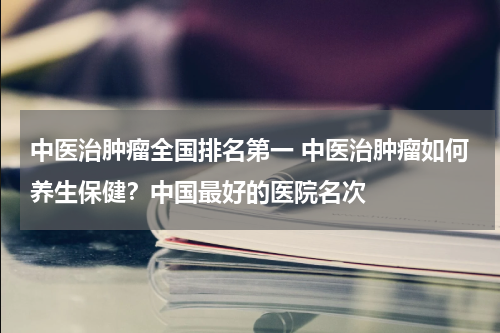 中医治肿瘤全国排名第一 中医治肿瘤如何养生保健？中国最好的医院名次