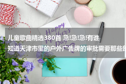 儿童歌曲精选380首 急!急!急!有谁知道天津市里的户外广告牌的审批需要那些部门的手续??????