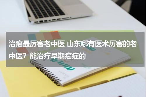 治癌最厉害老中医 山东哪有医术历害的老中医？能治疗早期癌症的