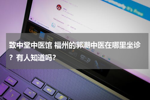 致中堂中医馆 福州的郭潮中医在哪里坐诊？有人知道吗？