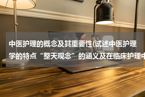 中医护理的概念及其重要性(试述中医护理学的特点“整天观念”的涵义及在临床护理中的体现)