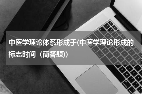 中医学理论体系形成于(中医学理论形成的标志时间（简答题))