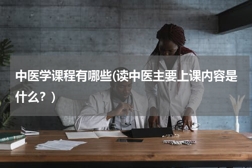 中医学课程有哪些(读中医主要上课内容是什么？)