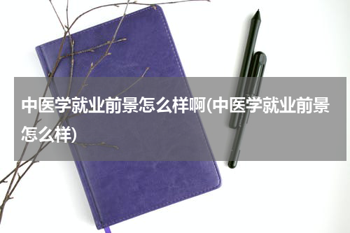 中医学就业前景怎么样啊(中医学就业前景怎么样)