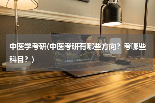 中医学考研(中医考研有哪些方向？考哪些科目？)