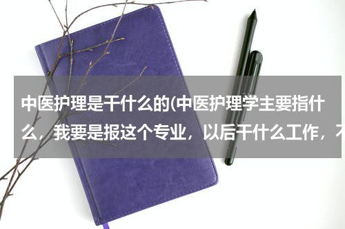 中医护理是干什么的(中医护理学主要指什么，我要是报这个专业，以后干什么工作，不是护士吧)