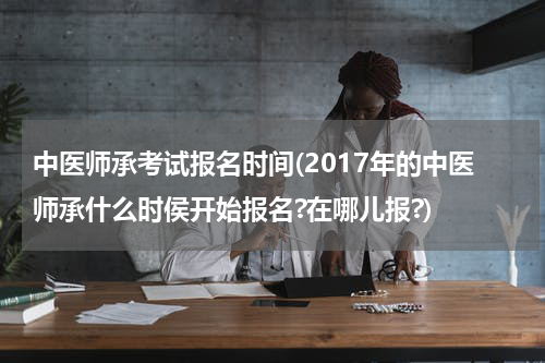 中医师承考试报名时间(2017年的中医师承什么时侯开始报名?在哪儿报?)
