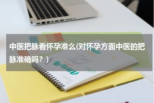 中医把脉看怀孕准么(对怀孕方面中医的把脉准确吗？)