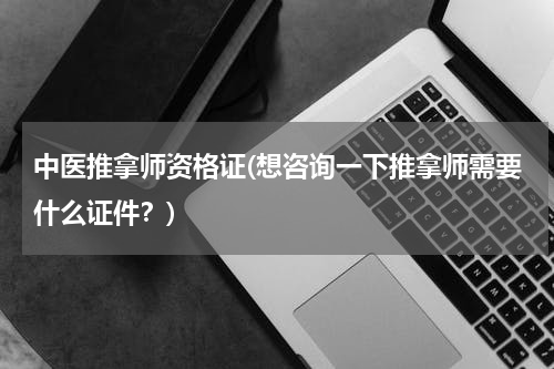 中医推拿师资格证(想咨询一下推拿师需要什么证件？)