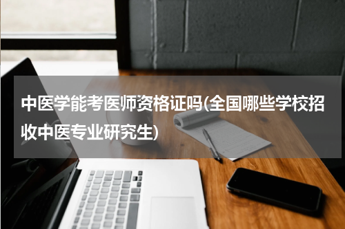 中医学能考医师资格证吗(全国哪些学校招收中医专业研究生)