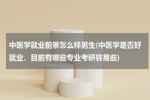 中医学就业前景怎么样男生(中医学是否好就业，目前有哪些专业考研容易些)