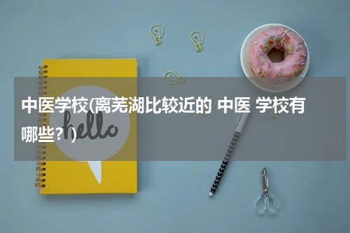 中医学校(离芜湖比较近的 中医 学校有哪些？)