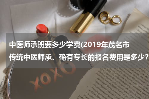 中医师承班要多少学费(2019年茂名市传统中医师承、确有专长的报名费用是多少？哪家收费最便宜？)