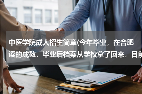 中医学院成人招生简章(今年毕业，在合肥读的成教，毕业后档案从学校拿了回来，目前还没有找到工作单位，这种情况下档案要如何处)