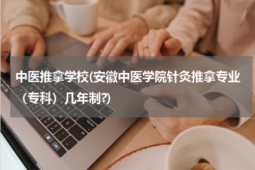 中医推拿学校(安徽中医学院针灸推拿专业（专科）几年制?)
