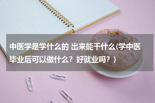 中医学是学什么的 出来能干什么(学中医毕业后可以做什么？好就业吗？)