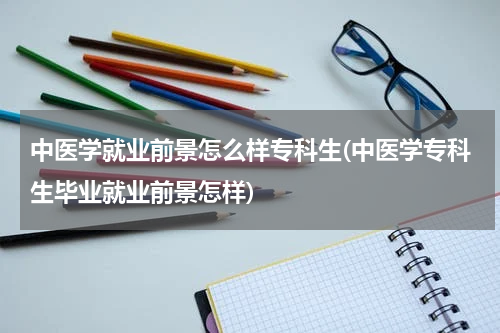 中医学就业前景怎么样专科生(中医学专科生毕业就业前景怎样)