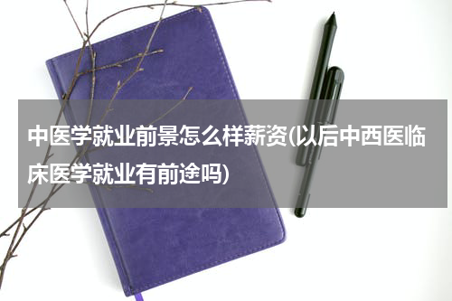 中医学就业前景怎么样薪资(以后中西医临床医学就业有前途吗)