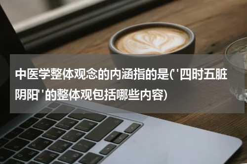 中医学整体观念的内涵指的是("四时五脏阴阳"的整体观包括哪些内容)