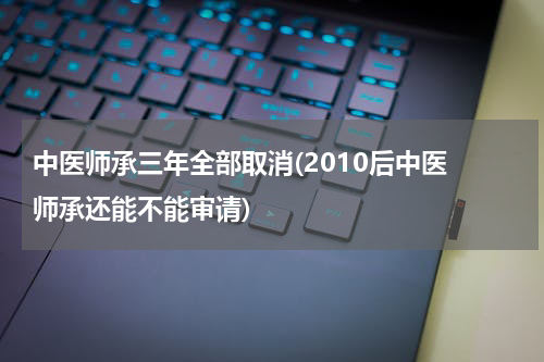 中医师承三年全部取消(2010后中医 师承还能不能审请)