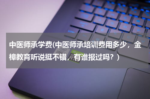 中医师承学费(中医师承培训费用多少，金樟教育听说挺不错，有谁报过吗？)
