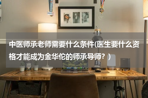中医师承老师需要什么条件(医生要什么资格才能成为金华佗的师承导师？)