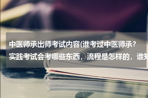 中医师承出师考试内容(谁考过中医师承？实践考试会考哪些东西，流程是怎样的，谁知道？)