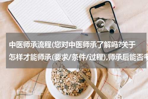 中医师承流程(您对中医师承了解吗?关于怎样才能师承(要求/条件/过程),师承后能否考取中医资格?麻烦您了,非常感谢!)