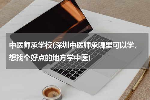 中医师承学校(深圳中医师承哪里可以学，想找个好点的地方学中医)