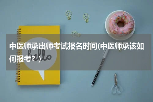 中医师承出师考试报名时间(中医师承该如何报考？)