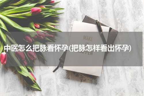 中医怎么把脉看怀孕(把脉怎样看出怀孕)