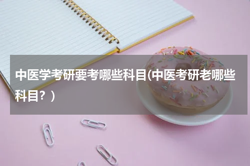 中医学考研要考哪些科目(中医考研老哪些科目？)