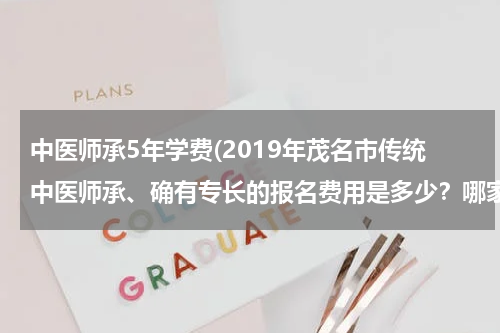 中医师承5年学费(2019年茂名市传统中医师承、确有专长的报名费用是多少？哪家收费最便宜？)