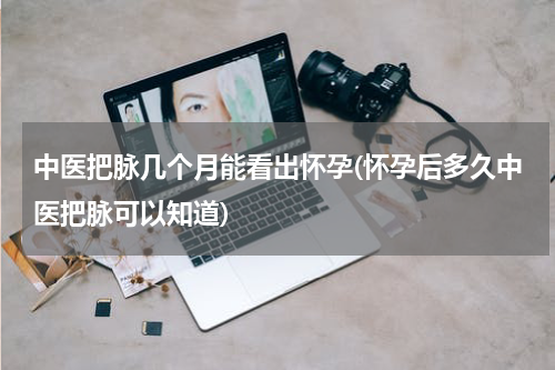 中医把脉几个月能看出怀孕(怀孕后多久中医把脉可以知道)