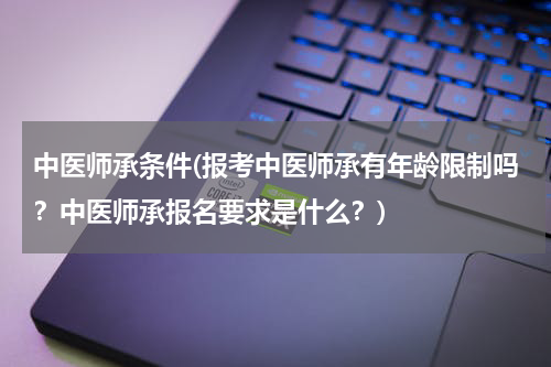 中医师承条件(报考中医师承有年龄限制吗？中医师承报名要求是什么？)