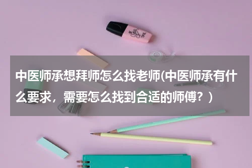 中医师承想拜师怎么找老师(中医师承有什么要求，需要怎么找到合适的师傅？)