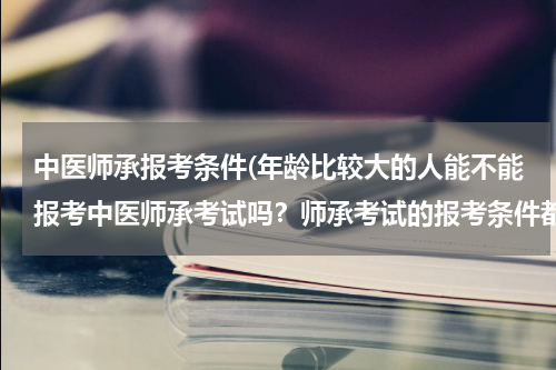 中医师承报考条件(年龄比较大的人能不能报考中医师承考试吗？师承考试的报考条件都有哪些？)